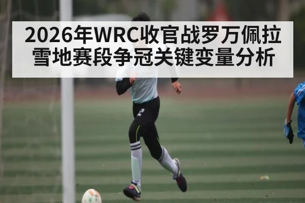 2026年WRC收官战罗万佩拉雪地赛段争冠关键变量分析